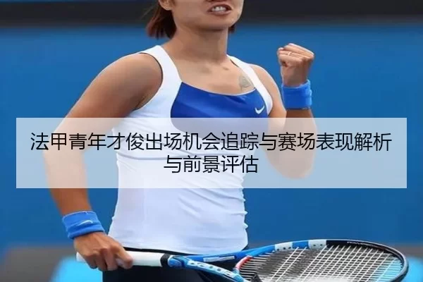 法甲青年才俊出场机会追踪与赛场表现解析与前景评估